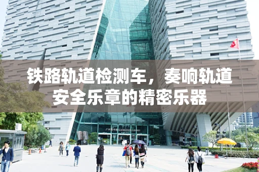 铁路轨道检测车，奏响轨道安全乐章的精密乐器