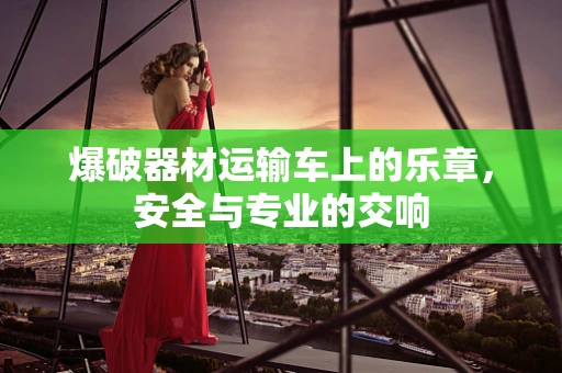爆破器材运输车上的乐章，安全与专业的交响