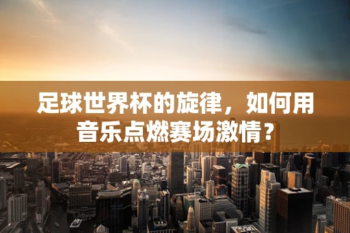 足球世界杯的旋律，如何用音乐点燃赛场激情？
