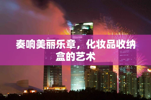 奏响美丽乐章，化妆品收纳盒的艺术