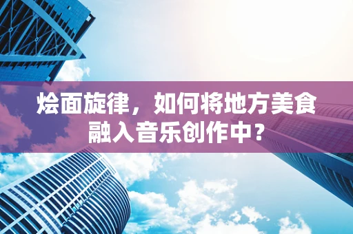 烩面旋律，如何将地方美食融入音乐创作中？