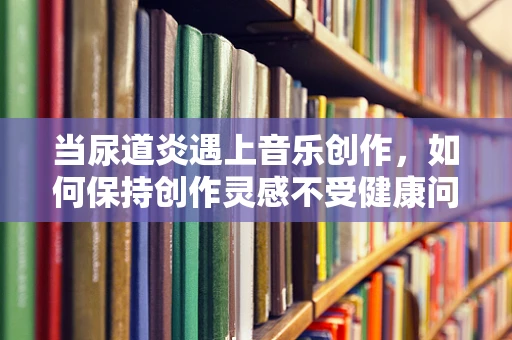 当尿道炎遇上音乐创作，如何保持创作灵感不受健康问题干扰？