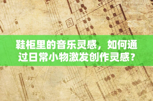 鞋柜里的音乐灵感，如何通过日常小物激发创作灵感？