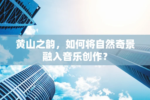 黄山之韵，如何将自然奇景融入音乐创作？