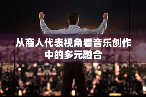 从商人代表视角看音乐创作中的多元融合