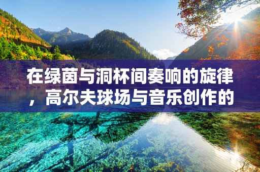 在绿茵与洞杯间奏响的旋律，高尔夫球场与音乐创作的共鸣