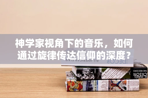 神学家视角下的音乐，如何通过旋律传达信仰的深度？