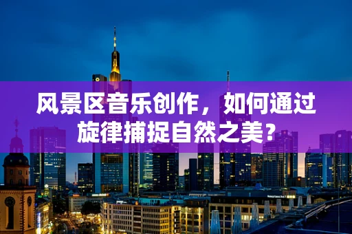 风景区音乐创作，如何通过旋律捕捉自然之美？