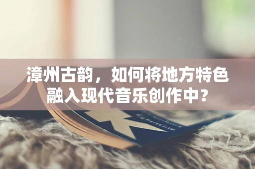 漳州古韵，如何将地方特色融入现代音乐创作中？