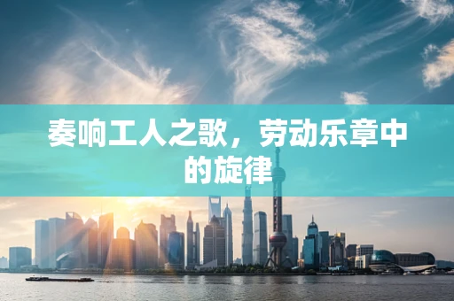 奏响工人之歌，劳动乐章中的旋律
