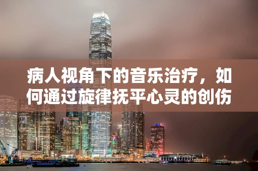 病人视角下的音乐治疗，如何通过旋律抚平心灵的创伤？