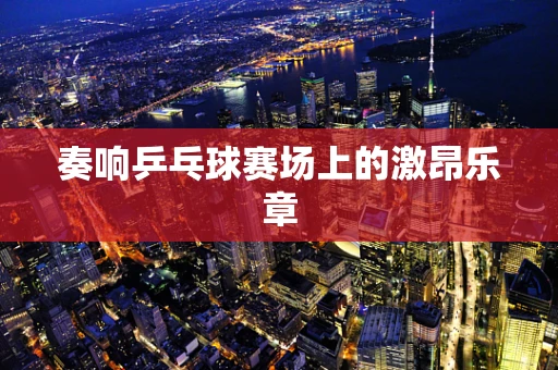 奏响乒乓球赛场上的激昂乐章