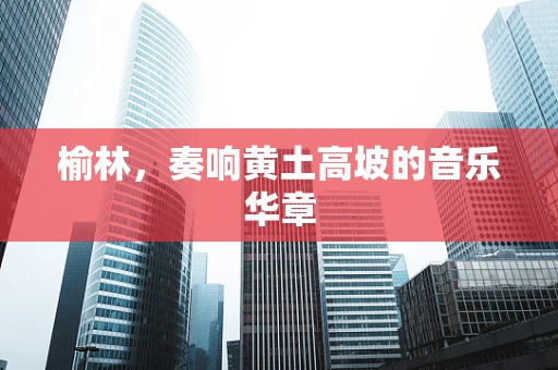 榆林，奏响黄土高坡的音乐华章