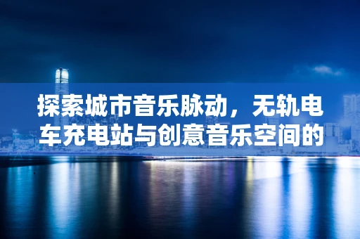 探索城市音乐脉动，无轨电车充电站与创意音乐空间的融合