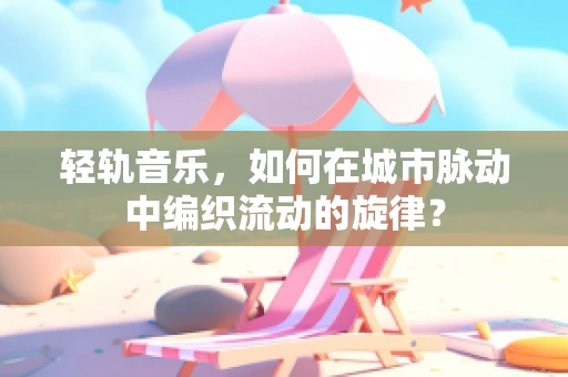 轻轨音乐，如何在城市脉动中编织流动的旋律？