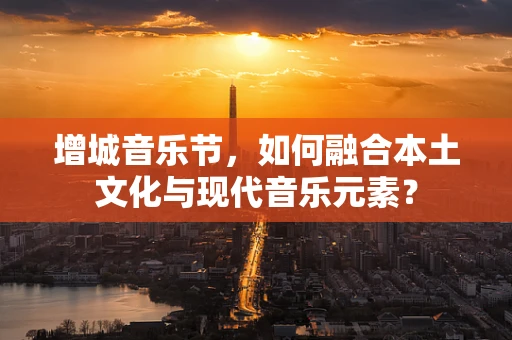 增城音乐节，如何融合本土文化与现代音乐元素？