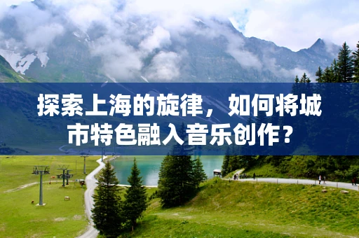 探索上海的旋律，如何将城市特色融入音乐创作？