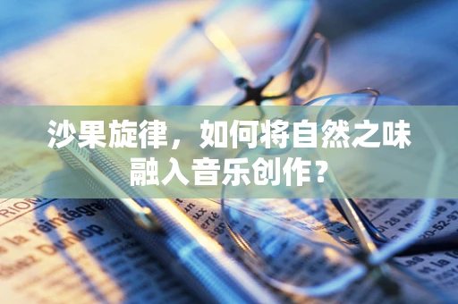 沙果旋律，如何将自然之味融入音乐创作？