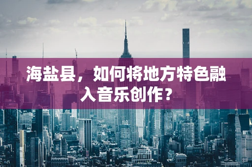 海盐县，如何将地方特色融入音乐创作？