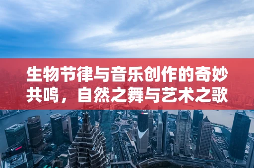 生物节律与音乐创作的奇妙共鸣，自然之舞与艺术之歌的交响