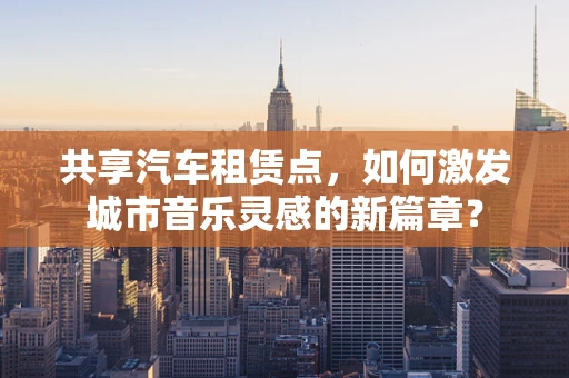 共享汽车租赁点，如何激发城市音乐灵感的新篇章？