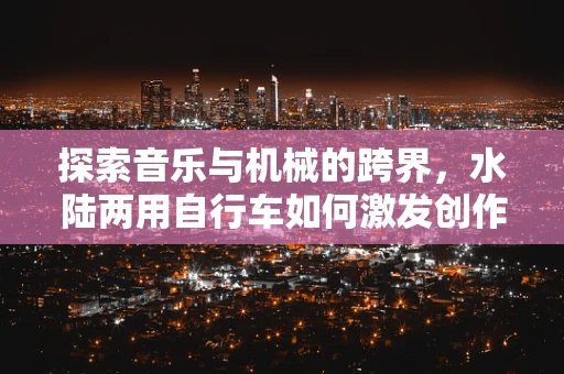 探索音乐与机械的跨界，水陆两用自行车如何激发创作灵感？
