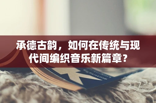 承德古韵，如何在传统与现代间编织音乐新篇章？