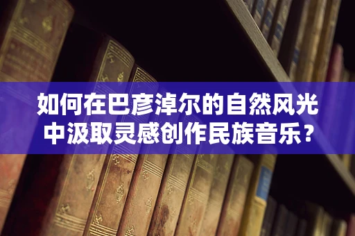 如何在巴彦淖尔的自然风光中汲取灵感创作民族音乐？