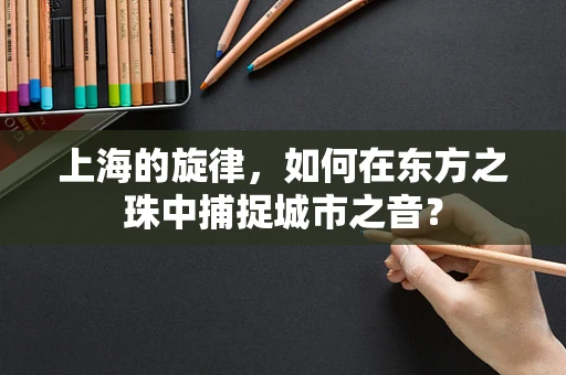 上海的旋律，如何在东方之珠中捕捉城市之音？